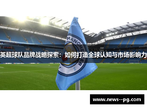 英超球队品牌战略探索:如何打造全球认知与市场影响力 英超球队品牌战略探索:如何打造全球认知与市场影响力