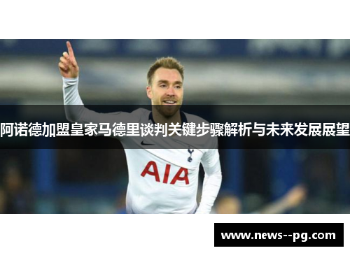 阿诺德加盟皇家马德里谈判关键步骤解析与未来发展展望
