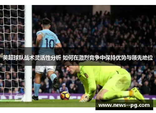 英超球队战术灵活性分析 如何在激烈竞争中保持优势与领先地位