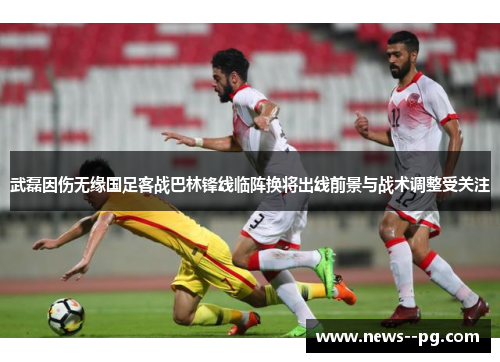 武磊因伤无缘国足客战巴林锋线临阵换将出线前景与战术调整受关注