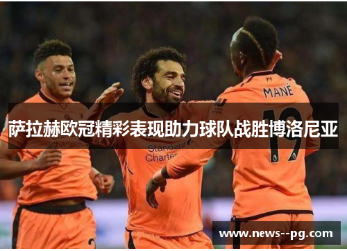 萨拉赫欧冠精彩表现助力球队战胜博洛尼亚 萨拉赫欧冠精彩表现助力球队战胜博洛尼亚