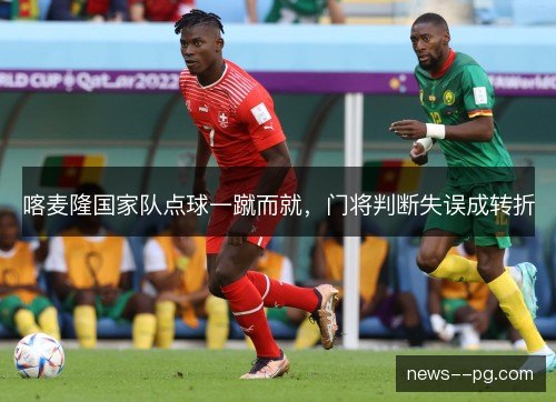 喀麦隆国家队点球一蹴而就,门将判断失误成转折 喀麦隆国家队点球一蹴而就,门将判断失误成转折